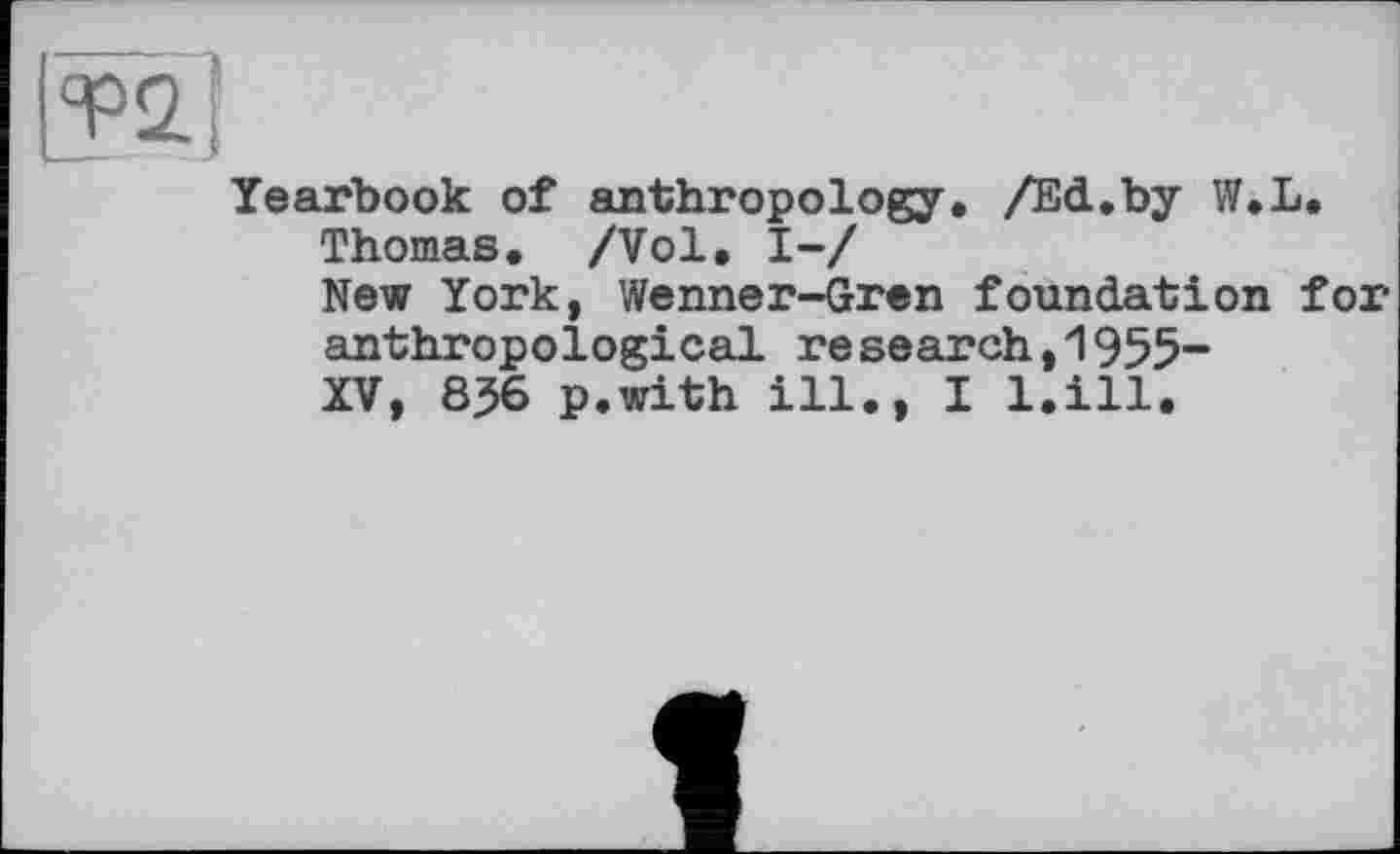 ﻿и
Yearbook of anthropology, /Ed,by W,L.
Thomas. /Vol, І-/
New York, Wenner-Gren foundation for anthropological research,1955“ XV, 836 p.with ill., I l.ill.